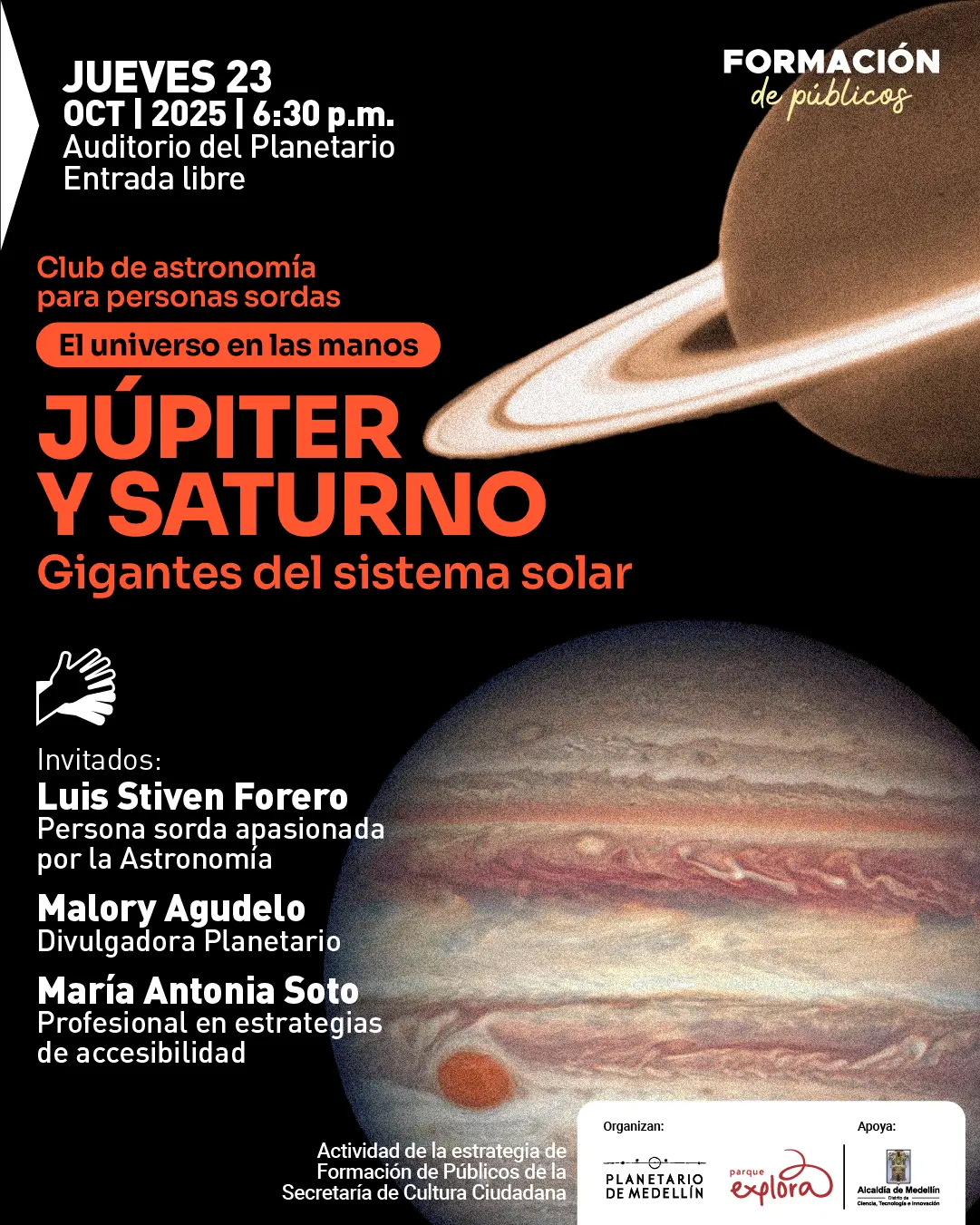 Afiche. En la parte superior izquierda se lee: "Jueves 23 de octubre de 2025 a las seis y treinta de la tarde. Auditorio del Planetario. Entrada libre". Más abajo, el texto dice: "Club de astronomía para personas sordas. El universo en las manos. Júpiter y Saturno. Gigantes del sistema solar". Debajo aparece el ícono de una mano y el listado: "Invitados: Luis Stiven Forero, persona sorda apasionada por la astronomía. Malory Agudelo, divulgadora Planetario. María Antonia Soto, profesional en estrategias de accesibilidad". En el fondo se observan las imágenes de los planetas Júpiter y Saturno sobre un espacio negro. Al final, un texto indica que la actividad hace parte de una estrategia de formación de públicos.
