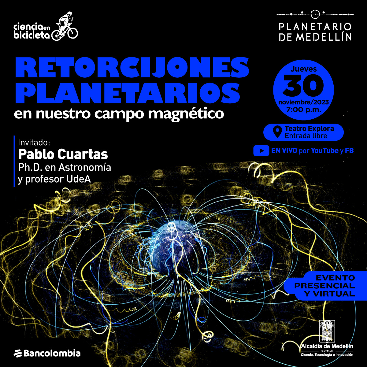 Ilustración. Sobre un fondo negro, en el centro de la imagen un planeta Tierra del que salen líneas por los polos, algunas de las líneas forman bucles. Sobre la imagen hay texto que dice: "Ciencia en bibicleta, retorcijones planetarios en nuestro campo magnético. Invitado: Pablo Cuartas, Ph.D en Astronomía y profesor de la UdeA. Jueves 30 de noviembre a las siete de la noche en el teatro explora, entrada libre. En vivo por Youtube y Facebook"