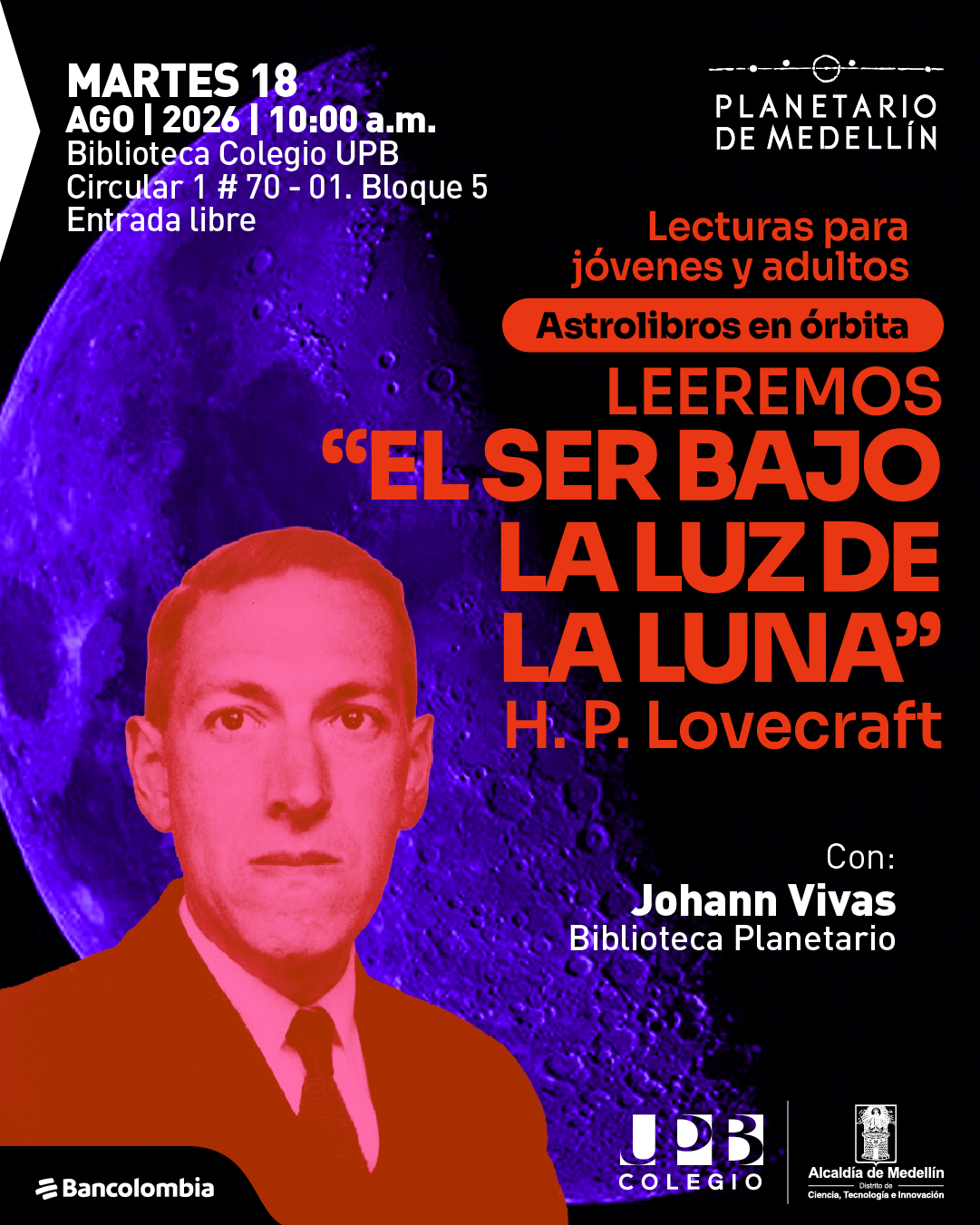 Imagen con fondo oscuro y una luna en tonos morados, junto al retrato de un hombre en primer plano. En la parte superior izquierda: «Martes dieciocho de agosto de dos mil veintiséis a las diez de la mañana. Biblioteca Colegio UPB. Circular uno número setenta guion cero uno. Bloque cinco. Entrada libre». A la derecha: «Lecturas para jóvenes y adultos. Astrolibros en órbita». Al centro: «Leeremos «El ser bajo la luz de la luna». H. P. Lovecraft». A la derecha inferior: «Con: Johann Vivas. Biblioteca Planetario».