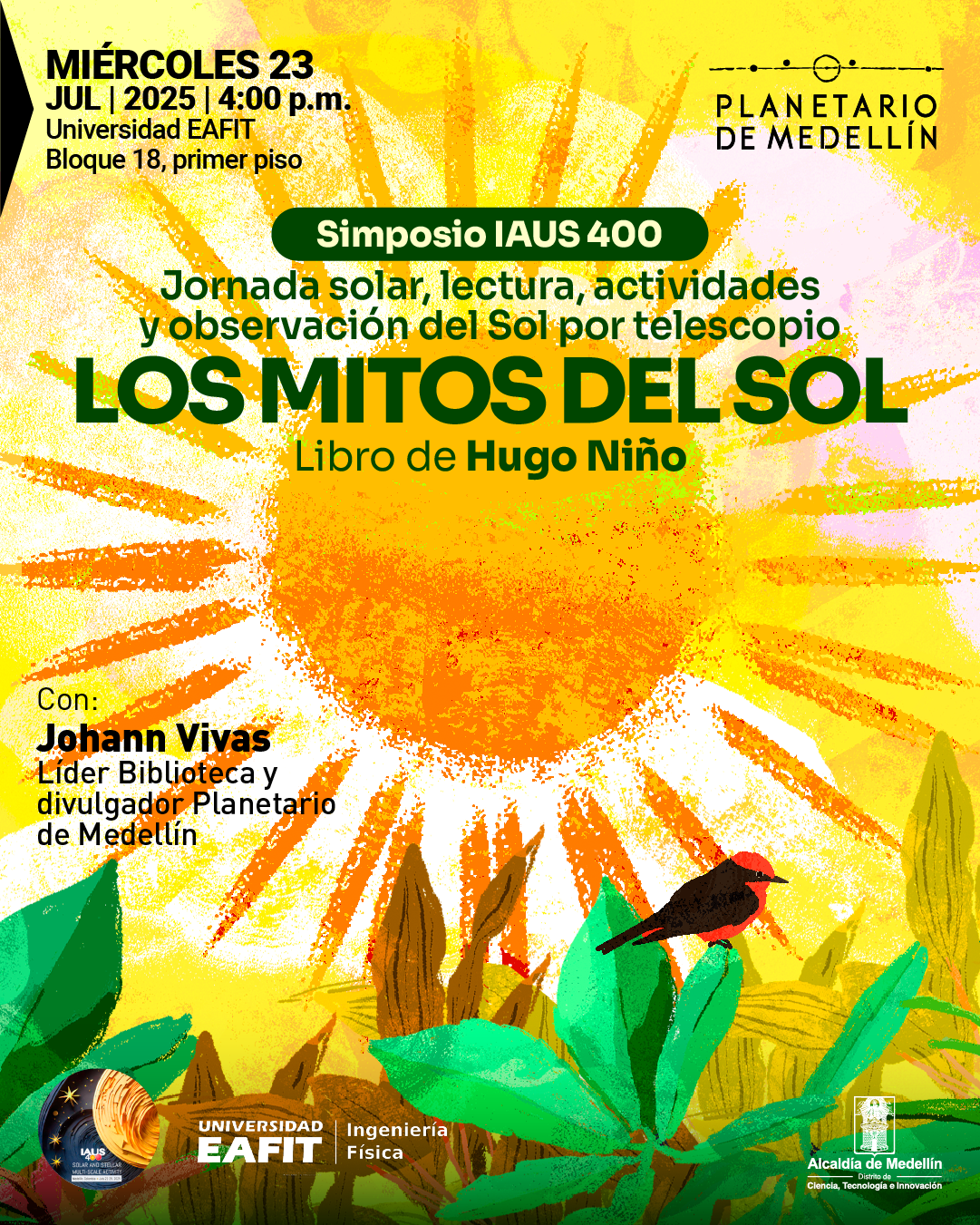 Ilustración. En el fondo se representa un sol radiante con rayos anaranjados y amarillos, sobre un cielo con pinceladas rosadas y moradas. En la parte inferior, hay plantas verdes y un ave de plumaje rojo y negro. En la parte superior izquierda se lee: "Miércoles 23 de julio de 2025, 4:00 p. m. Universidad EAFIT, bloque 18, primer piso". En el centro superior derecho, aparece el nombre "Planetario de Medellín" junto a un gráfico estilizado de órbitas. En una franja verde se indica: "Simposio IAUS 400". Más abajo: "Jornada solar, lectura, actividades y observación del Sol por telescopio". En el centro se destaca el título: "Los mitos del Sol, libro de Hugo Niño". En la parte izquierda inferior se lee: "Con: Johann Vivas, líder biblioteca y divulgador Planetario de Medellín". Abajo, se observan los logotipos del Simposio IAUS, Universidad EAFIT Ingeniería Física y Alcaldía de Medellín, Secretaría de Desarrollo Económico, Ciencia, Tecnología e Innovación.