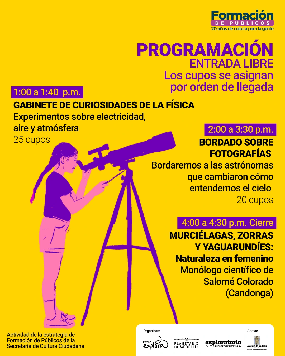 Ilustración. Sobre un fondo amarillo se presenta información de programación. En la parte superior derecha se lee: Formación de públicos, veinte años de cultura para la gente. En el centro aparece un texto destacado que dice: Programación, entrada libre. Los cupos se asignan por orden de llegada. A la izquierda se indica el horario: una de la tarde a una y cuarenta de la tarde. Gabinete de curiosidades de la física. Experimentos sobre electricidad, aire y atmósfera. Veinticinco cupos. A la derecha se lee: dos de la tarde a tres y treinta de la tarde. Bordado sobre fotografías. Bordaremos a las astrónomas que cambiaron cómo entendemos el cielo. Veinte cupos. Más abajo se indica: cuatro de la tarde a cuatro y treinta de la tarde. Cierre. Murciélagas, zorras y yaguarundíes: naturaleza en femenino. Monólogo científico de Salomé Colorado, Candonga. En la parte inferior izquierda aparece el texto: Actividad de la estrategia de Formación de Públicos de la Secretaría de Cultura Ciudadana. Se observa la ilustración de una niña mirando por un telescopio.