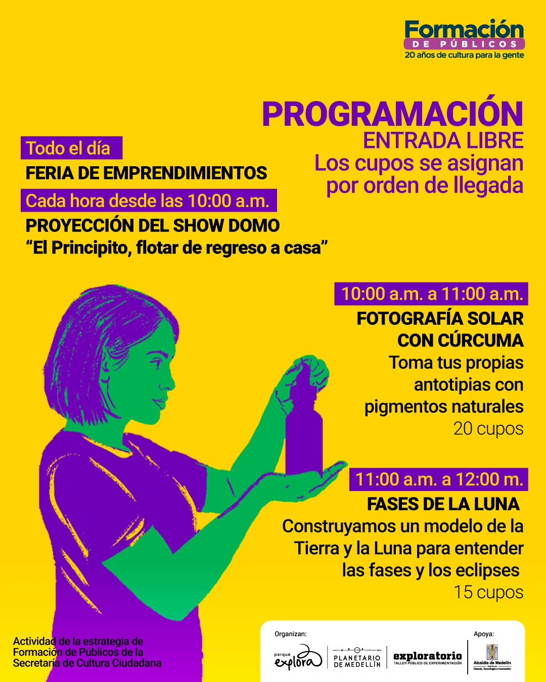 Ilustración. Sobre un fondo amarillo se presenta información de programación. En la parte superior derecha se lee: Formación de públicos, veinte años de cultura para la gente. En la parte izquierda se lee: Todo el día. Feria de emprendimientos. Más abajo: Cada hora desde las diez de la mañana. Proyección del show domo «El Principito, flotar de regreso a casa». A la derecha se indica: diez de la mañana a once de la mañana. Fotografía solar con cúrcuma. Toma tus propias antotipias con pigmentos naturales. Veinte cupos. Más abajo se lee: once de la mañana a doce del día. Fases de la Luna. Construyamos un modelo de la Tierra y la Luna para entender las fases y los eclipses. Quince cupos. En la parte inferior izquierda aparece el texto: Actividad de la estrategia de Formación de Públicos de la Secretaría de Cultura Ciudadana. Se observa la ilustración de una niña sosteniendo un frasco.