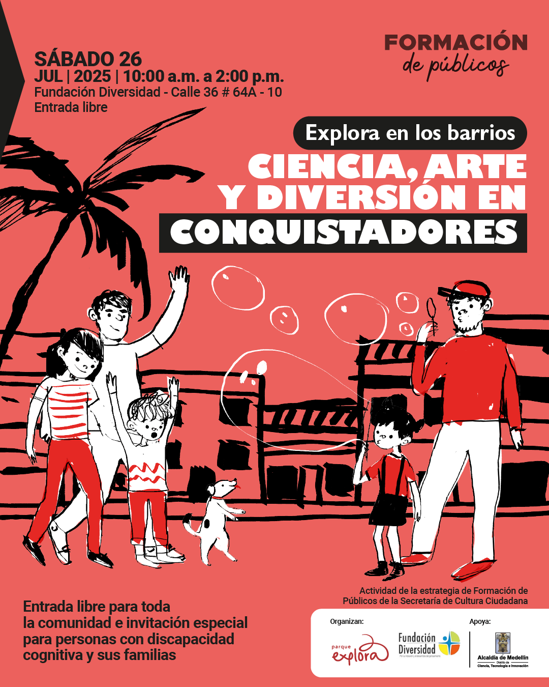 Ilustración. Sobre un fondo rojo, se ve una escena con cinco personas y un perro en un espacio público con palmas y una edificación al fondo. Una persona hace burbujas mientras otra, vestida de camiseta rayada y pantalón rojo, camina junto a un niño con camiseta roja y pantalón blanco que alza los brazos. Cerca, una niña con camiseta roja y falda negra observa una burbuja y un adulto con camiseta roja levanta un brazo. Arriba, a la izquierda, dice: "Sábado 26 julio 2025 | 10:00 a. m. a 2:00 p. m. Fundación Diversidad - Calle 36 # 64A - 10. Entrada libre". En la parte superior derecha dice: "Formación de públicos". En el centro se lee: "Explora en los barrios. Ciencia, arte y diversión en Conquistadores". Abajo, a la izquierda, aparece el texto: "Entrada libre para toda la comunidad e invitación especial para personas con discapacidad cognitiva y sus familias". En la esquina inferior derecha se lee: "Actividad de la estrategia de Formación de Públicos de la Secretaría de Cultura Ciudadana".