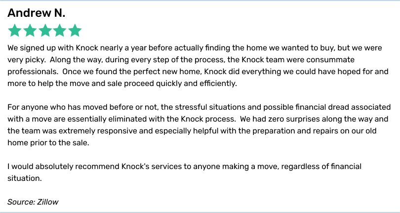 Andrew N., 5 stars. We signed up with Knock nearly a year before actually finding the home we wanted to buy, but we werevery picky. Along the way, during every step of the process, the Knock team were consummate professionals. Once we found the perfect new home, Knock did everything we could have hoped for and more to help the move and sale proceed quickly and efficiently.For anyone who has moved before or not, the stressful situations and possible financial dread associated with a move are essentially eliminated with the Knock process. We had zero surprises along the way and the team was extremely responsive and especiallyhelpful with the preparation and repairs on our old home prior to the sale. I would absolutely recommend Knock's services to anyone making a move, regardless of financial situation.