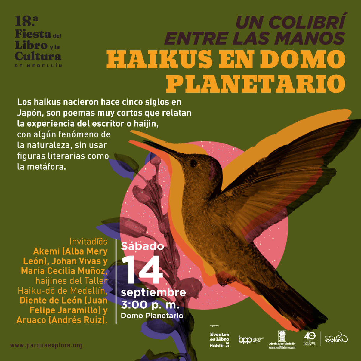 Ilustración. Sobre un fondo verde oscuro, aparece un colibrí en tonos marrones y anaranjados, con alas extendidas, volando hacia una flor rosa. Detrás del colibrí, hay un círculo rosado con detalles de hojas púrpuras. El texto dice: "18.a Fiesta del Libro y la Cultura de Medellín. Un colibrí entre las manos. Haikus en Domo Planetario. Los haikus nacieron hace cinco siglos en Japón, son poemas muy cortos que relatan la experiencia del escritor o haijin, con algún fenómeno de la naturaleza, sin usar figuras literarias como la metáfora. Invitad@s: Akemi (Alba Mery León), Johan Vivas y María Cecilia Muñoz, haijines del Taller Haiku-dô de Medellín, Diente de León (Juan Felipe Jaramillo) y Aruaco (Andrés Ruiz). Sábado 14 septiembre 3:00 p.m. Domo Planetario".