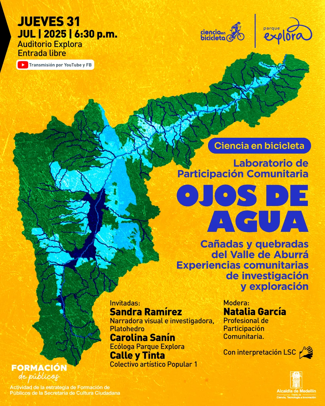 Afiche. Sobre un fondo amarillo texturizado, se muestra un mapa del Valle de Aburrá con una representación de su red hídrica en tonos azules. En la parte superior izquierda se lee: "Jueves 31 jul 2025 a las 6:30 de la tarde. Auditorio Explora. Entrada libre". Debajo hay un recuadro con el ícono de una plataforma de video y el texto: "Transmisión por YouTube y FB". En el lado derecho del mapa aparece el título: "Ciencia en bicicleta. Laboratorio de Participación Comunitaria. Ojos de agua. Cañadas y quebradas del Valle de Aburrá. Experiencias comunitarias de investigación y exploración". Más abajo se listan las invitadas: "Sandra Ramírez, narradora visual e investigadora, Platohedro. Carolina Sanín, ecóloga Parque Explora. Calle y Tinta, colectivo artístico Popular 1". Luego se indica: "Modera: Natalia García, profesional de Participación Comunitaria". En la esquina inferior izquierda se lee: "Formación de públicos. Actividad de la estrategia de Formación de Públicos de la Secretaría de Cultura Ciudadana". A la derecha hay un ícono de interpretación en lengua de señas junto a la frase: "Con interpretación LSC".