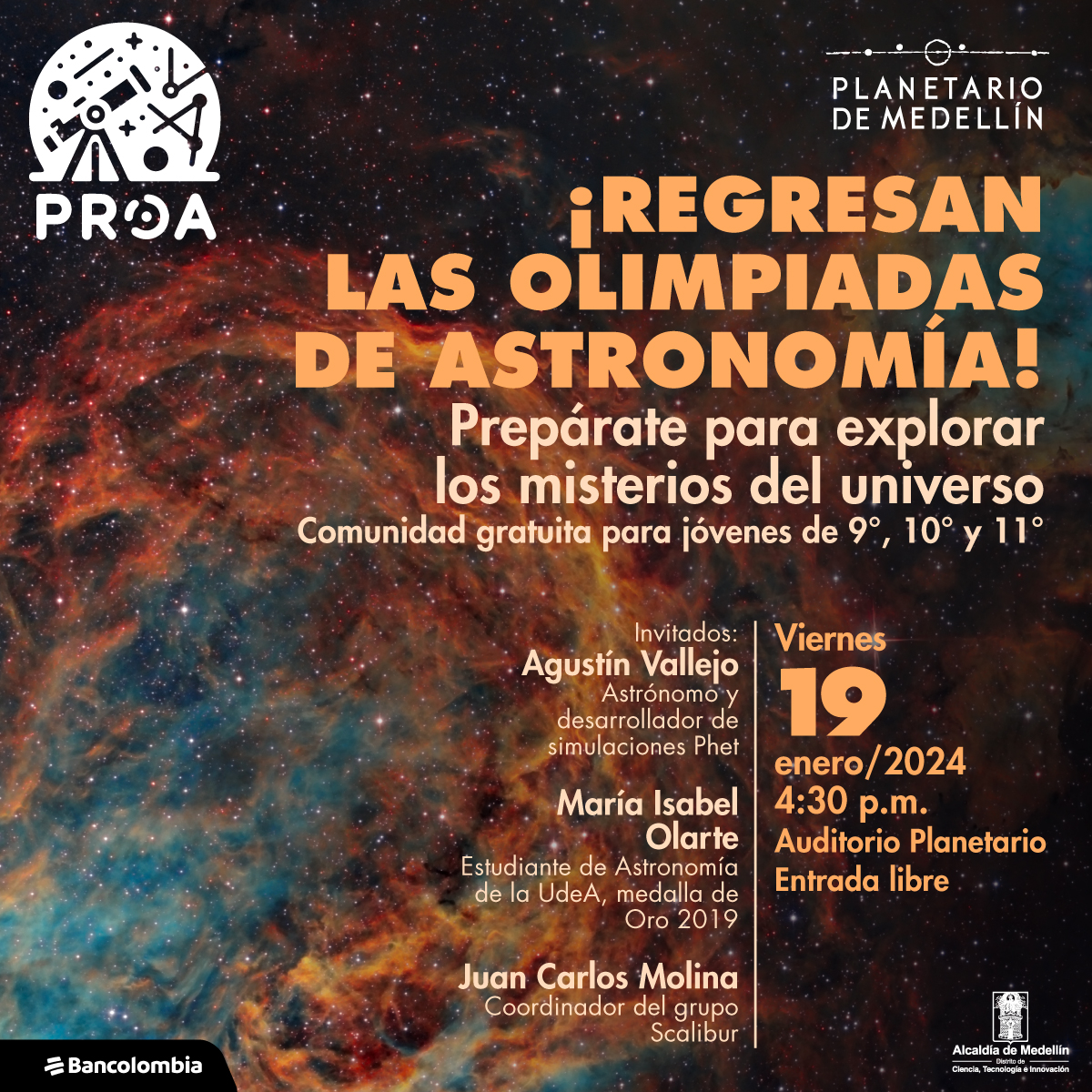 Foto. Una nebulosa con gases azules en el centro rodeada por tonos rojos y naranjas. Hay estrellas por toda la imagen. Sobre la imagen en la parte superior hay texto que dice: ¡Regresan las olimpiadas de astronomía! Prepárate para explorar los misterios del universo. Comunidad gratuita para jóvenes de 9°, 10° y 11°”. Más abajo hay un texto que dice: “ Invitados: Agustín Vallejo, astrónomo y desarrollador de simulaciones Phet. María Isabel Olarte, estudiante de Astronomía de la UdeA, medalla de Oro 2019. Juan Carlos Molina, coordinador del grupo Scalibur.” Y en la parte inferior derecha texto que dice: “ Viernes 19 de enero. 4:30 p.m. Auditorio Planetario de Medellín. Entrada libre”