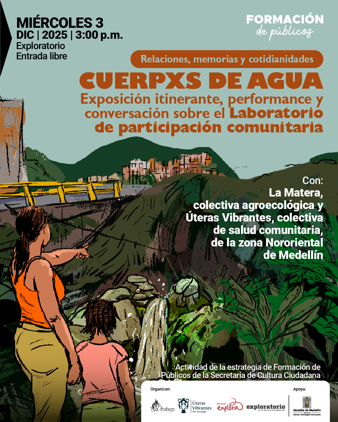 Ilustración. Se observa un paisaje natural con montañas al fondo, una construcción sobre una ladera y un puente amarillo en la parte izquierda. En primer plano, una persona adulta de espaldas, con camisa sin mangas y pantalón claro, señala hacia la distancia mientras una niña a su lado contempla una cascada que cae entre rocas rodeadas de vegetación densa. En la parte superior izquierda se lee: «Miércoles tres de diciembre de dos mil veinticinco a las tres de la tarde. Exploratorio. Entrada libre». En la zona superior derecha aparece: «Formación de públicos». Al centro, dentro de una franja, se lee: «Relaciones, memorias y cotidianidades». Debajo se presenta: «Cuerpxs de agua. Exposición itinerante, performance y conversación sobre el laboratorio de participación comunitaria». A la derecha se indica: «Con: La Matera, colectiva agroecológica y Colectiva Úteras vibrantes, de la zona nororiental de Medellín». En la parte inferior se lee: «Actividad de la estrategia de formación de públicos de la secretaría de cultura ciudadana»