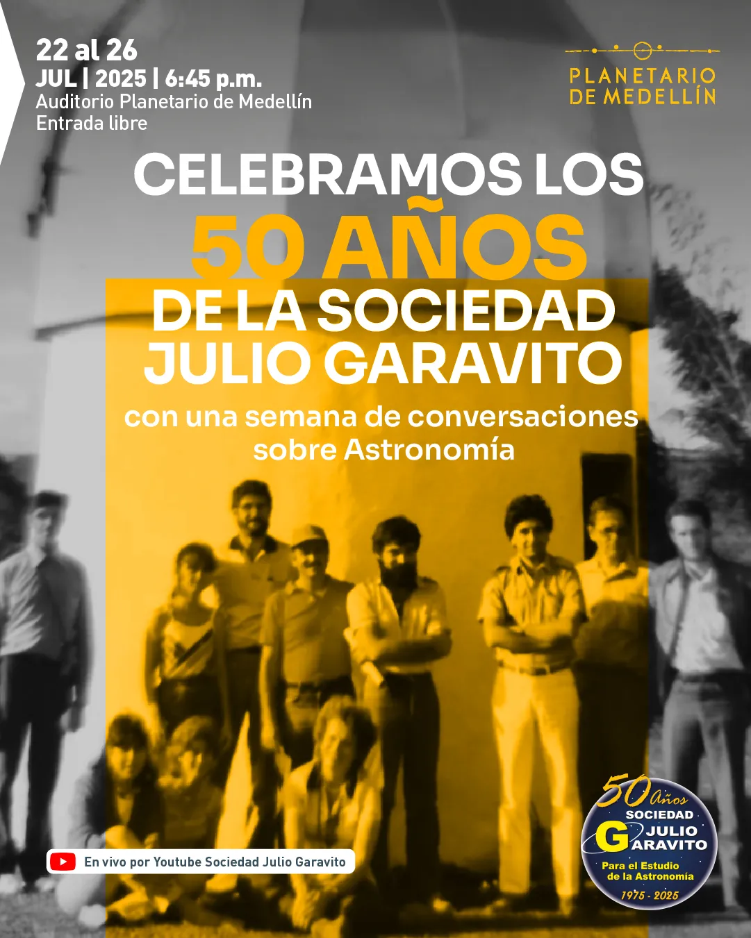Ilustración. Se observa una fotografía grupal antigua frente a una estructura hemisférica. La mitad derecha de la imagen está teñida de amarillo y sobre ella hay personas posando. En la parte superior izquierda se lee: "22 al 26 de julio de 2025 a las seis y cuarenta y cinco de la tarde. Auditorio Planetario de Medellín. Entrada libre". Al centro aparece el texto: "Celebramos los 50 años de la Sociedad Julio Garavito con una semana de conversaciones sobre Astronomía". En la parte inferior, un recuadro indica: "En vivo por Youtube Sociedad Julio Garavito".