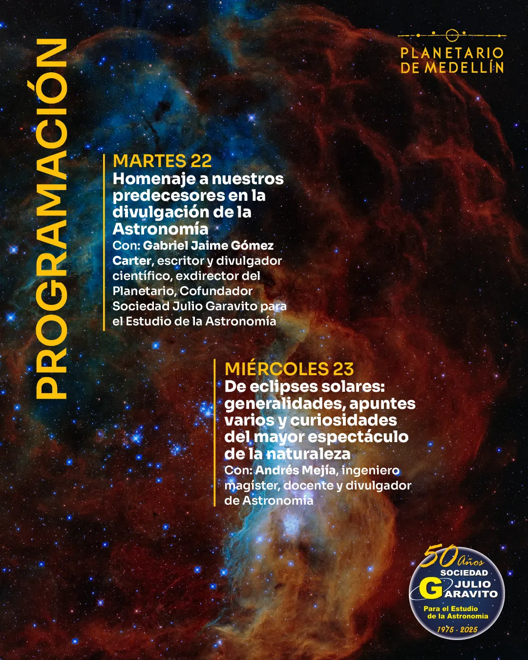 Ilustración. Sobre una imagen de una nebulosa en tonos azulados y rojizos, hay una franja vertical con la palabra "Programación". A la derecha se lee: "Martes 22. Homenaje a nuestros predecesores en la divulgación de la Astronomía. Con: Gabriel Jaime Gómez Carter, escritor y divulgador científico, exdirector del Planetario, cofundador Sociedad Julio Garavito para el Estudio de la Astronomía". Más abajo: "Miércoles 23. De eclipses solares: generalidades, apuntes varios y curiosidades del mayor espectáculo de la naturaleza. Con: Andrés Mejía, ingeniero magíster, docente y divulgador de Astronomía".