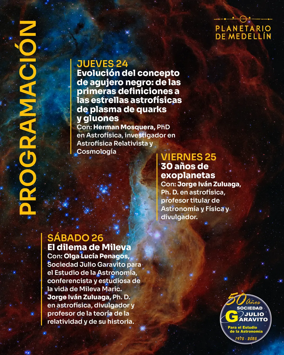 Ilustración. Fondo de nebulosa con colores intensos y formas ondulantes. A la izquierda aparece la palabra "Programación". A la derecha se lee: "Jueves 24. Evolución del concepto de agujero negro: de las primeras definiciones a las estrellas astrofísicas de plasma de quarks y gluones. Con: Hernán Mosquera, doctor en Astrofísica, investigador en Astrofísica Relativista y Cosmología". Más abajo: "Viernes 25. 30 años de exoplanetas. Con: Jorge Iván Zuluaga, doctor en astrofísica, profesor titular de Astronomía y Física y divulgador". Finalmente: "Sábado 26. El dilema de Mileva. Con: Olga Lucía Penagos, Sociedad Julio Garavito para el Estudio de la Astronomía, conferencista y estudiosa de la vida de Mileva Maric. Jorge Iván Zuluaga, doctor en astrofísica, divulgador y profesor de la teoría de la relatividad y de su historia".