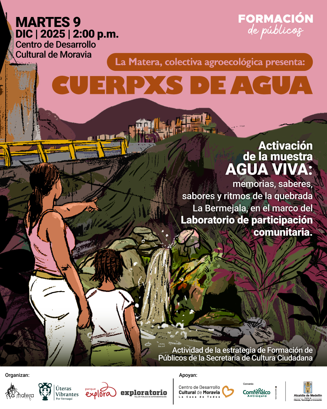Ilustración. En un paisaje montañoso con una cascada rodeada de rocas y vegetación frondosa, una mujer de espaldas señala hacia el horizonte mientras una niña a su lado observa el entorno. Al fondo se ven construcciones sobre una colina y una vía con barandas amarillas. En la parte superior izquierda aparece el texto: «Martes nueve de diciembre de dos mil veinticinco a las dos de la tarde. Centro de Desarrollo Cultural de Moravia». En la parte superior derecha se lee: «Formación de públicos». Debajo, dentro de una franja redondeada: «La Matera, colectiva agroecológica presenta:». Más abajo: «Cuerpxs de agua». En la zona derecha se encuentra: «Activación de la muestra Agua viva: memorias, saberes, sabores y ritmos de la quebrada La Bermejala, en el marco del Laboratorio de participación comunitaria». En la parte inferior se lee: «Actividad de la estrategia de Formación de Públicos de la Secretaría de Cultura Ciudadana».